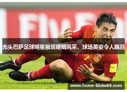 光头巴萨足球明星展现硬朗风采,球场英姿令人瞩目 光头巴萨足球明星展现硬朗风采,球场英姿令人瞩目