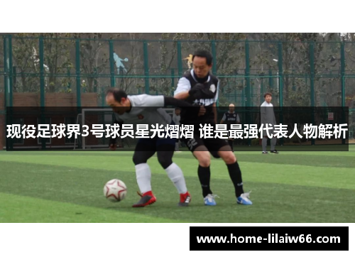 现役足球界3号球员星光熠熠 谁是最强代表人物解析 现役足球界3号球员星光熠熠 谁是最强代表人物解析
