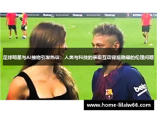 足球明星与AI接吻引发热议:人类与科技的亲密互动背后隐藏的伦理问题 足球明星与AI接吻引发热议:人类与科技的亲密互动背后隐藏的伦理问题