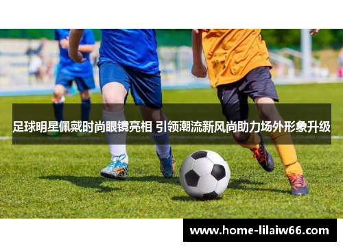 足球明星佩戴时尚眼镜亮相 引领潮流新风尚助力场外形象升级 足球明星佩戴时尚眼镜亮相 引领潮流新风尚助力场外形象升级