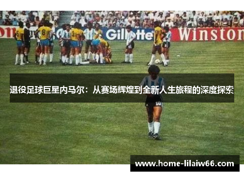 退役足球巨星内马尔:从赛场辉煌到全新人生旅程的深度探索 退役足球巨星内马尔:从赛场辉煌到全新人生旅程的深度探索