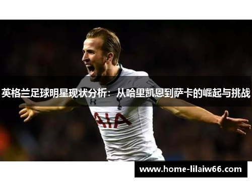 英格兰足球明星现状分析:从哈里凯恩到萨卡的崛起与挑战 英格兰足球明星现状分析:从哈里凯恩到萨卡的崛起与挑战