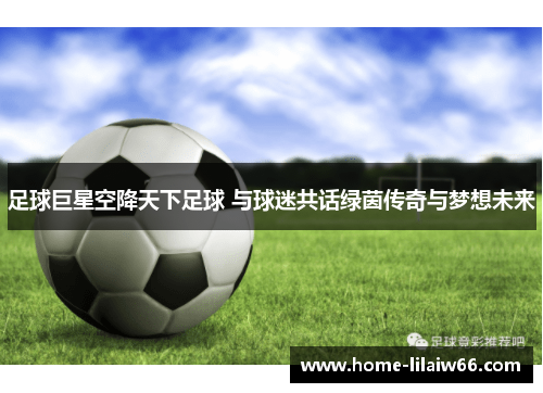 足球巨星空降天下足球 与球迷共话绿茵传奇与梦想未来 足球巨星空降天下足球 与球迷共话绿茵传奇与梦想未来