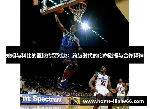 姚明与科比的篮球传奇对决:跨越时代的宿命碰撞与合作精神 姚明与科比的篮球传奇对决:跨越时代的宿命碰撞与合作精神