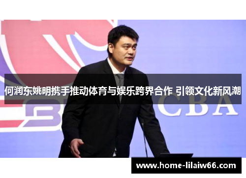 何润东姚明携手推动体育与娱乐跨界合作 引领文化新风潮 何润东姚明携手推动体育与娱乐跨界合作 引领文化新风潮