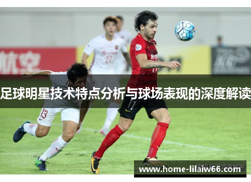 足球明星技术特点分析与球场表现的深度解读 足球明星技术特点分析与球场表现的深度解读