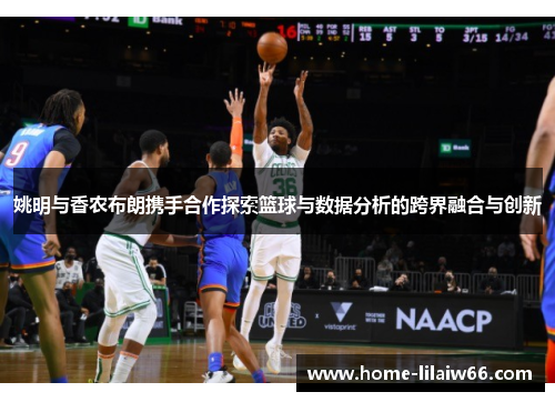 姚明与香农布朗携手合作探索篮球与数据分析的跨界融合与创新 姚明与香农布朗携手合作探索篮球与数据分析的跨界融合与创新