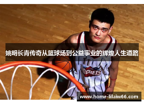 姚明长青传奇从篮球场到公益事业的辉煌人生道路 姚明长青传奇从篮球场到公益事业的辉煌人生道路