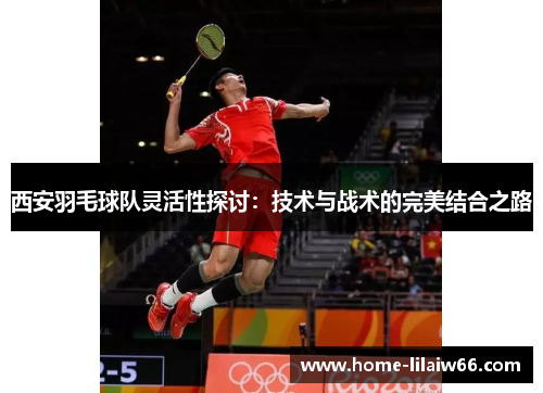 西安羽毛球队灵活性探讨：技术与战术的完美结合之路