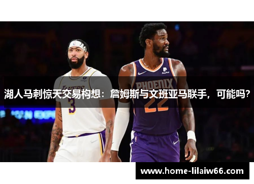 湖人马刺惊天交易构想:詹姆斯与文班亚马联手,可能吗? 湖人马刺惊天交易构想:詹姆斯与文班亚马联手,可能吗?